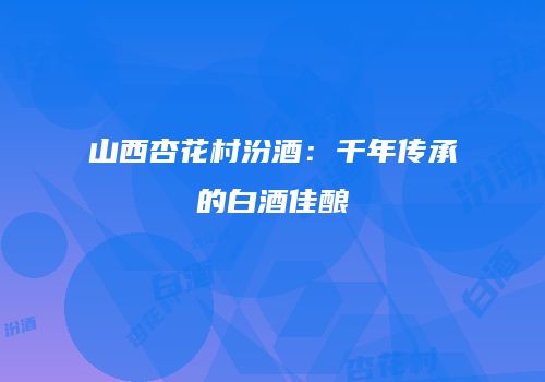 山西杏花村汾酒：千年传承的白酒佳酿