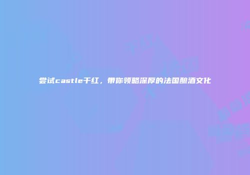 尝试castle干红，带你领略深厚的法国酿酒文化