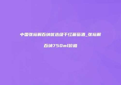 中国张裕解百纳优选级干红葡萄酒_张裕解百纳750ml价格