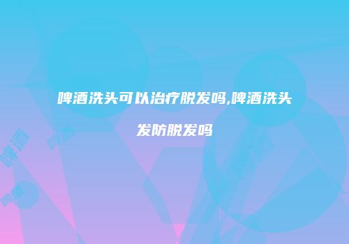 啤酒洗头可以治疗脱发吗,啤酒洗头发防脱发吗