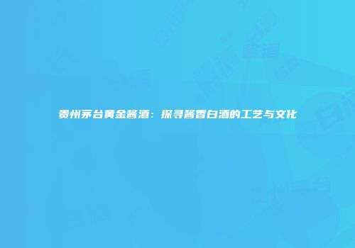 贵州茅台黄金酱酒：探寻酱香白酒的工艺与文化