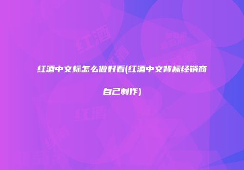 红酒中文标怎么做好看(红酒中文背标经销商自己制作)
