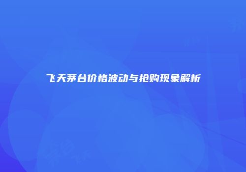 飞天茅台价格波动与抢购现象解析