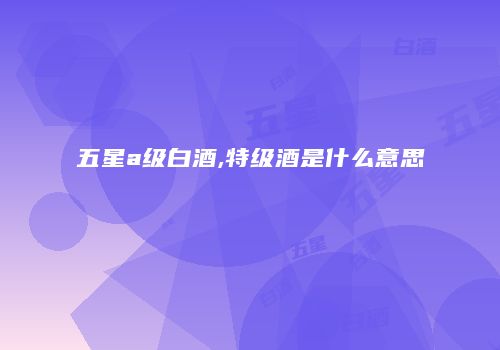 五星a级白酒,特级酒是什么意思
