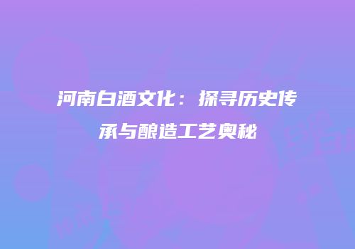 河南白酒文化：探寻历史传承与酿造工艺奥秘