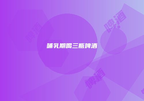哺乳期喝三瓶啤酒
