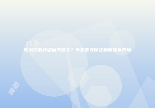 喝剩下的啤酒能放多久？专家告诉你正确的保存方法