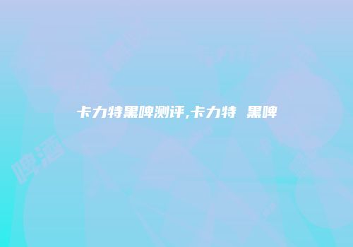 卡力特黑啤测评,卡力特 黑啤