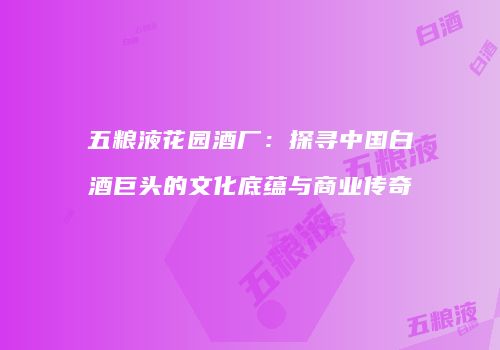 五粮液花园酒厂：探寻中国白酒巨头的文化底蕴与商业传奇