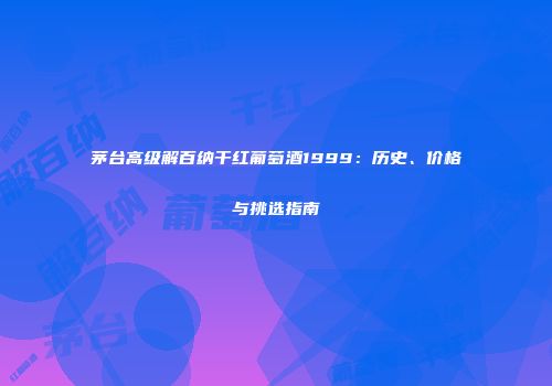 茅台高级解百纳干红葡萄酒1999：历史、价格与挑选指南