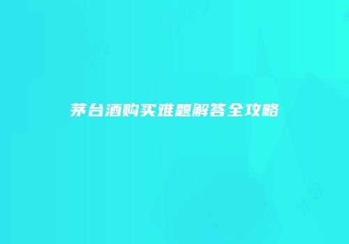 茅台酒购买难题解答全攻略