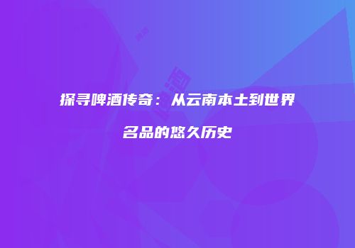 探寻啤酒传奇：从云南本土到世界名品的悠久历史