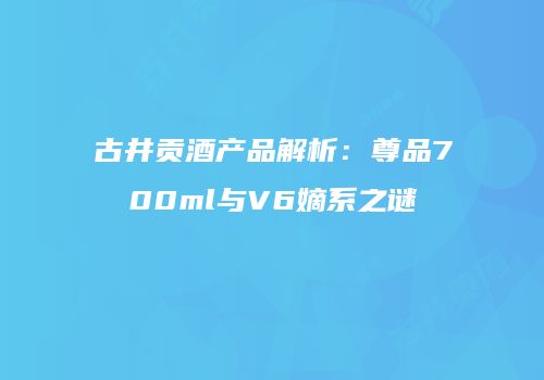 古井贡酒产品解析：尊品700ml与V6嫡系之谜