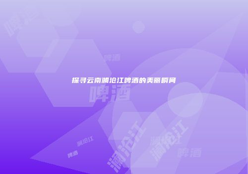 探寻云南澜沧江啤酒的美丽瞬间