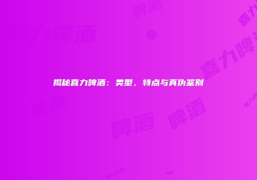 揭秘喜力啤酒：类型、特点与真伪鉴别