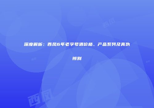 深度解析：西凤6年老字号酒价格、产品系列及真伪辨别