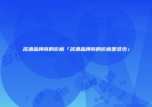 名酒品牌商的价格「名酒品牌商的价格是多少」