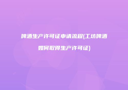 啤酒生产许可证申请流程(工坊啤酒如何取得生产许可证)