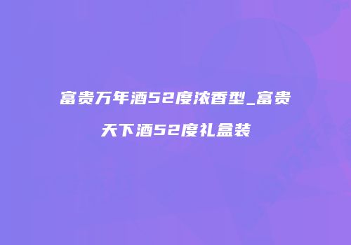 富贵万年酒52度浓香型_富贵天下酒52度礼盒装