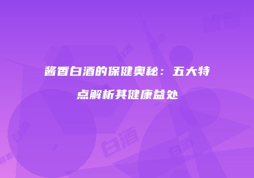 酱香白酒的保健奥秘：五大特点解析其健康益处