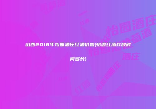 山西2018年怡园酒庄红酒价格(怡园红酒存放时间多长)