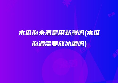 木瓜泡米酒是用新鲜吗(木瓜泡酒需要放冰糖吗)