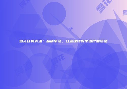 雪花经典啤酒：品质卓越，口感独特的中国啤酒翘楚