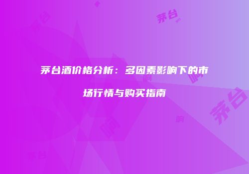 茅台酒价格分析：多因素影响下的市场行情与购买指南