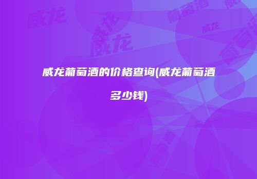 威龙葡萄酒的价格查询(威龙葡萄酒多少钱)