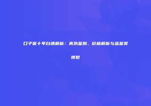 口子窖十年白酒解析：真伪鉴别、价格解析与品鉴奖领取