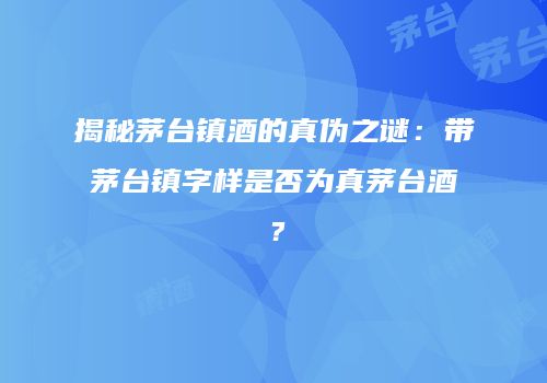 揭秘茅台镇酒的真伪之谜：带茅台镇字样是否为真茅台酒？