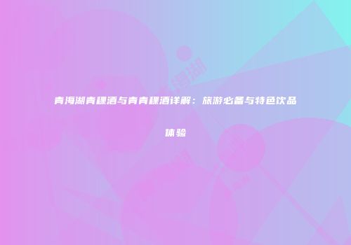 青海湖青稞酒与青青稞酒详解：旅游必备与特色饮品体验
