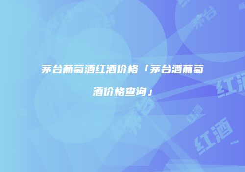 茅台葡萄酒红酒价格「茅台酒葡萄酒价格查询」