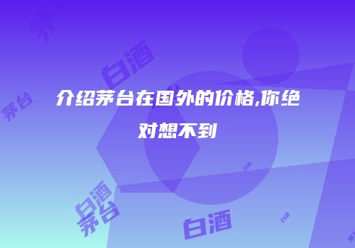 介绍茅台在国外的价格,你绝对想不到