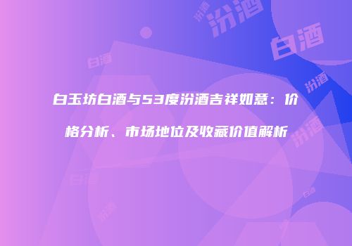 白玉坊白酒与53度汾酒吉祥如意：价格分析、市场地位及收藏价值解析