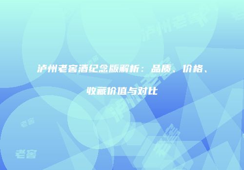 泸州老窖酒纪念版解析：品质、价格、收藏价值与对比