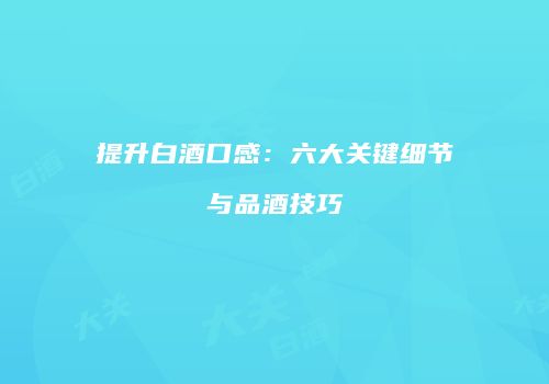 提升白酒口感：六大关键细节与品酒技巧