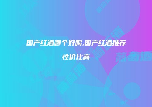 国产红酒哪个好喝,国产红酒推荐性价比高