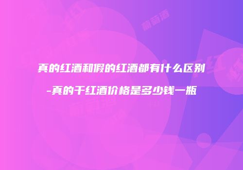 真的红酒和假的红酒都有什么区别-真的干红酒价格是多少钱一瓶
