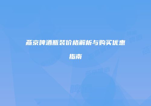 燕京啤酒瓶装价格解析与购买优惠指南