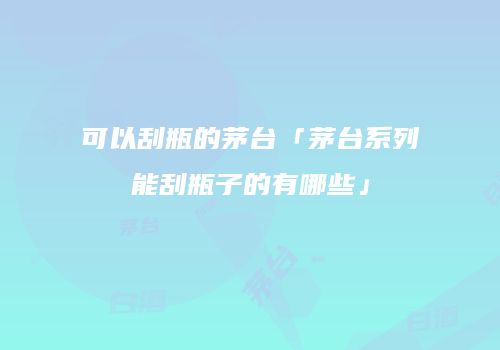 可以刮瓶的茅台「茅台系列能刮瓶子的有哪些」