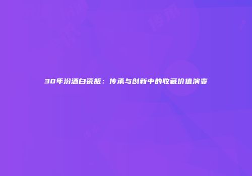 30年汾酒白瓷瓶：传承与创新中的收藏价值演变