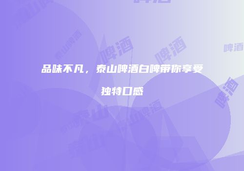 品味不凡，泰山啤酒白啤带你享受独特口感