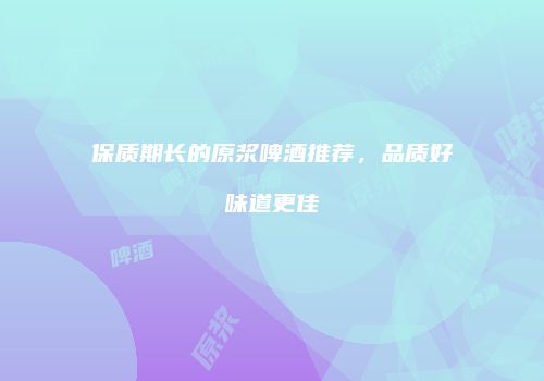 保质期长的原浆啤酒推荐，品质好味道更佳