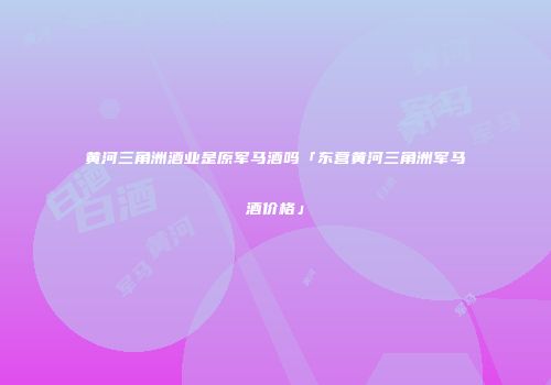 黄河三角洲酒业是原军马酒吗「东营黄河三角洲军马酒价格」