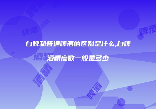白啤和普通啤酒的区别是什么,白啤酒精度数一般是多少