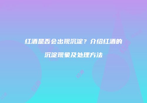 红酒是否会出现沉淀？介绍红酒的沉淀现象及处理方法