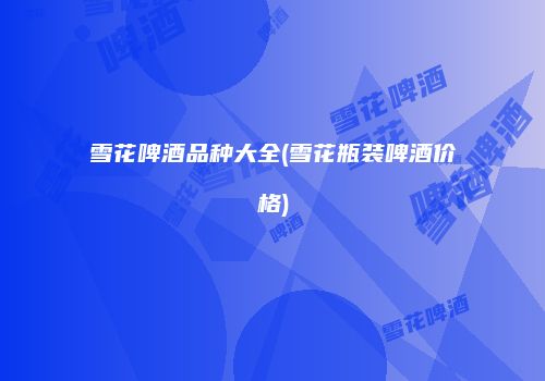 雪花啤酒品种大全(雪花瓶装啤酒价格)