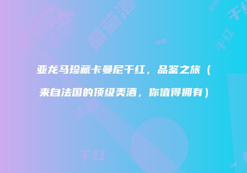 亚龙马珍藏卡曼尼干红，品鉴之旅（来自法国的顶级美酒，你值得拥有）