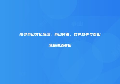 探寻泰山文化底蕴：泰山传说、封禅故事与泰山酒业赐酒解析